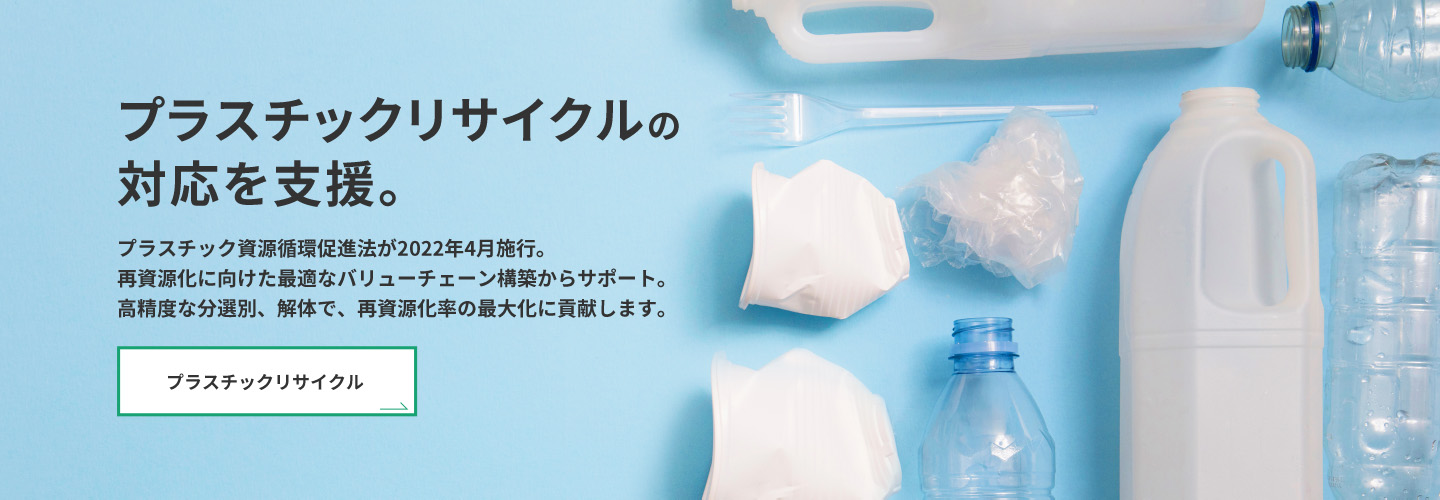 プラスチックリサイクルの対応を支援。　プラスチック資源循環促進法が2022年4月施行。再資源化に向けた最適バリューチェーン構築からサポート。高精度な分選別、解体で、再資源化率の最大化に貢献します。