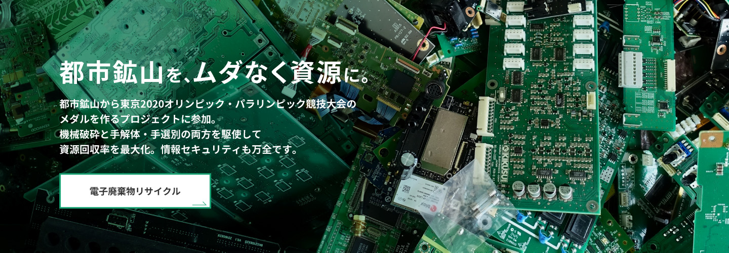 都市鉱山をムダなく資源に。　都市鉱山から東京2020オリンピック・パラリンピック競技大会のメダルを作るプロジェクトに参加。機械粉砕と手解体・手選別の両方を駆使して資源回収率を最大化。情報セキュリティも万全です。