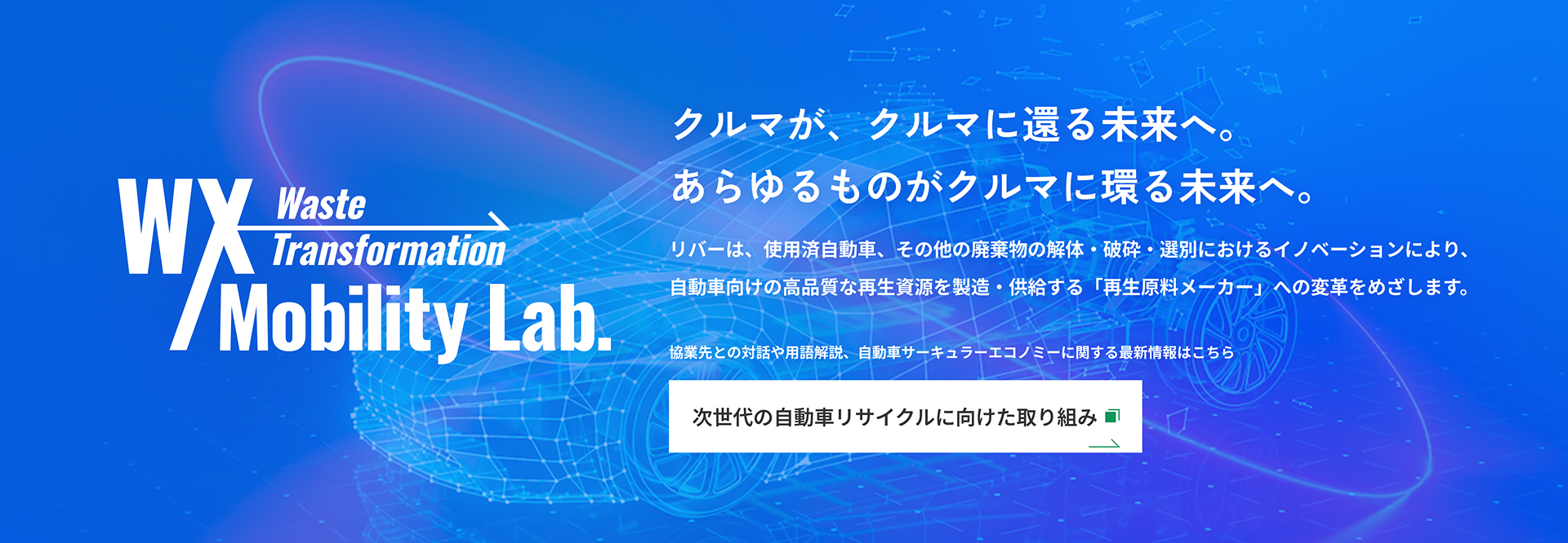 WX Waste Transformation Mobility Lab. クルマが、クルマに還る未来へ。あらゆるものがクルマに還る未来へ。リバーは、使用済自動車、その他の廃棄物の解体・破砕・選別におけるイノベーションにより、自動車向けの高品質な再生資源を製造・供給する「再生原料メーカー」への変革をめざします。
